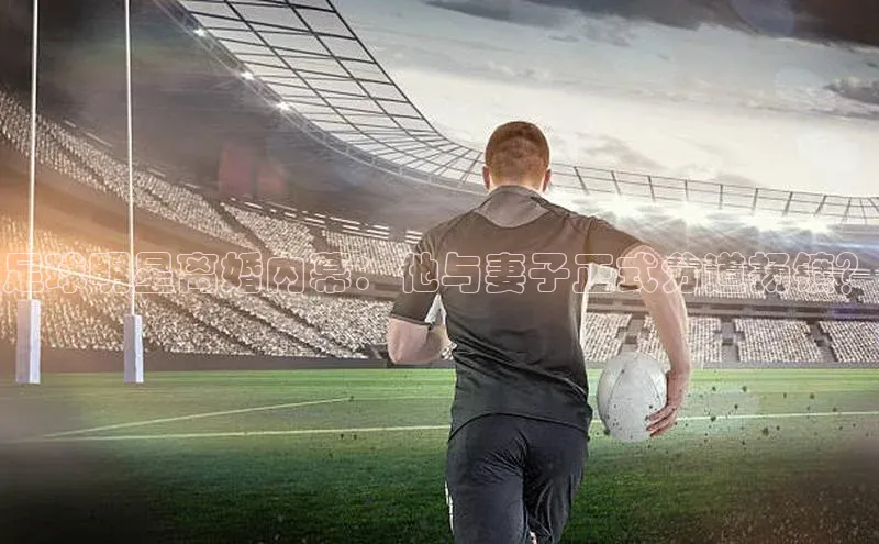 QY球友会网站百度百聘足球明星离婚内幕：他与妻子正式分道扬镳？