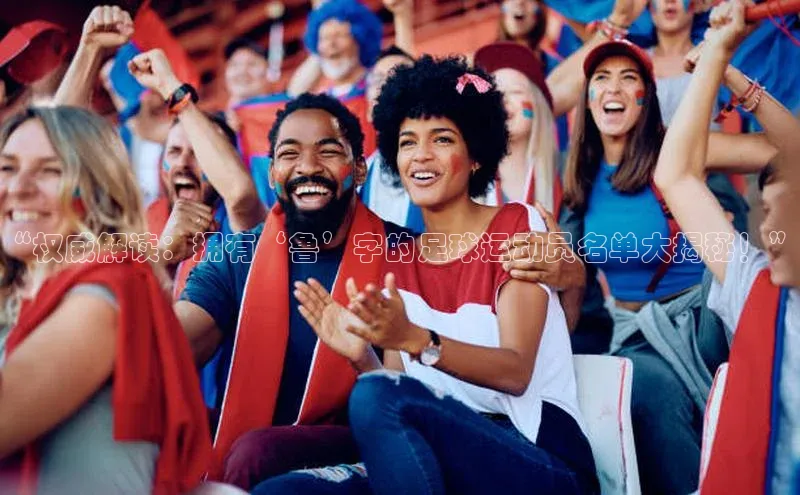 QY千亿球友会网站诸葛科技“权威解读：拥有‘鲁’字的足球运动员名单大揭秘！”