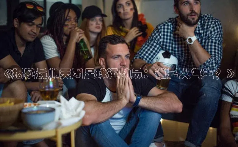 千亿球友会qyh988百度游戏《揭秘最帅天团足球运动员：谁是人气王？》