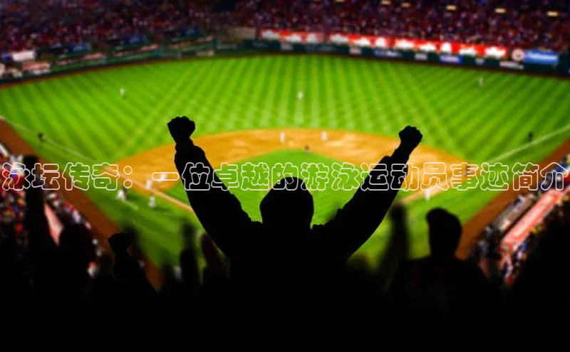 Qy球友会官网下载百度手机助手泳坛传奇：一位卓越的游泳运动员事迹简介