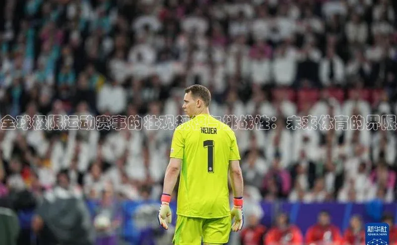 Qy球友会官网下载百度手机助手全球极限运动赛事的壮观规模与挑战性：未来体育的界限