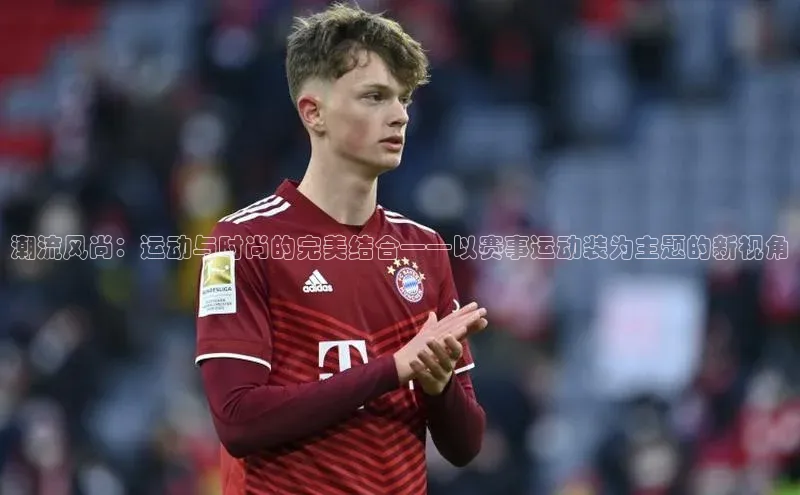 潮流风尚：运动与时尚的完美结合——以赛事运动装为主题的新视角