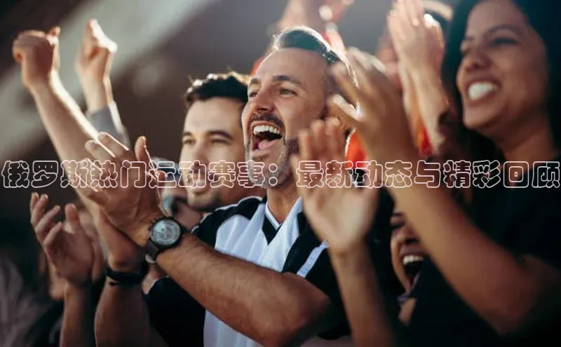 俄罗斯热门运动赛事：最新动态与精彩回顾