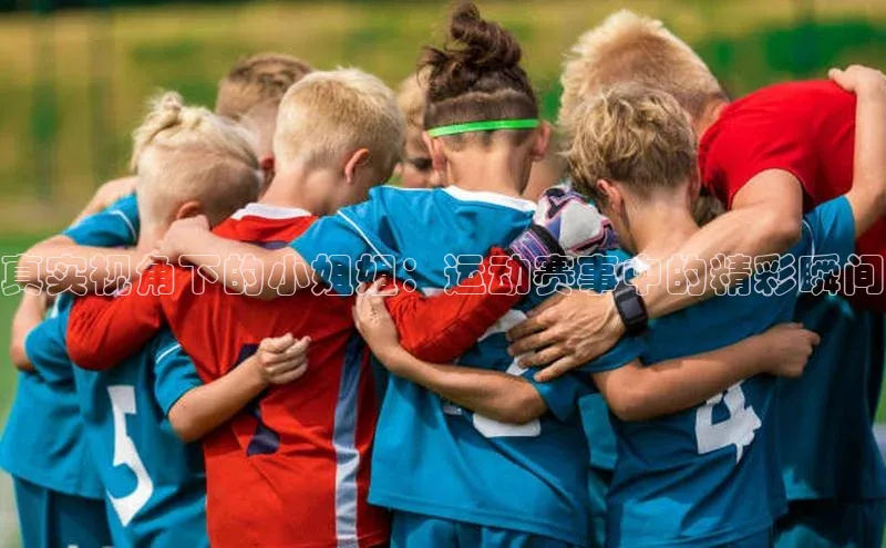 真实视角下的小姐姐：运动赛事中的精彩瞬间